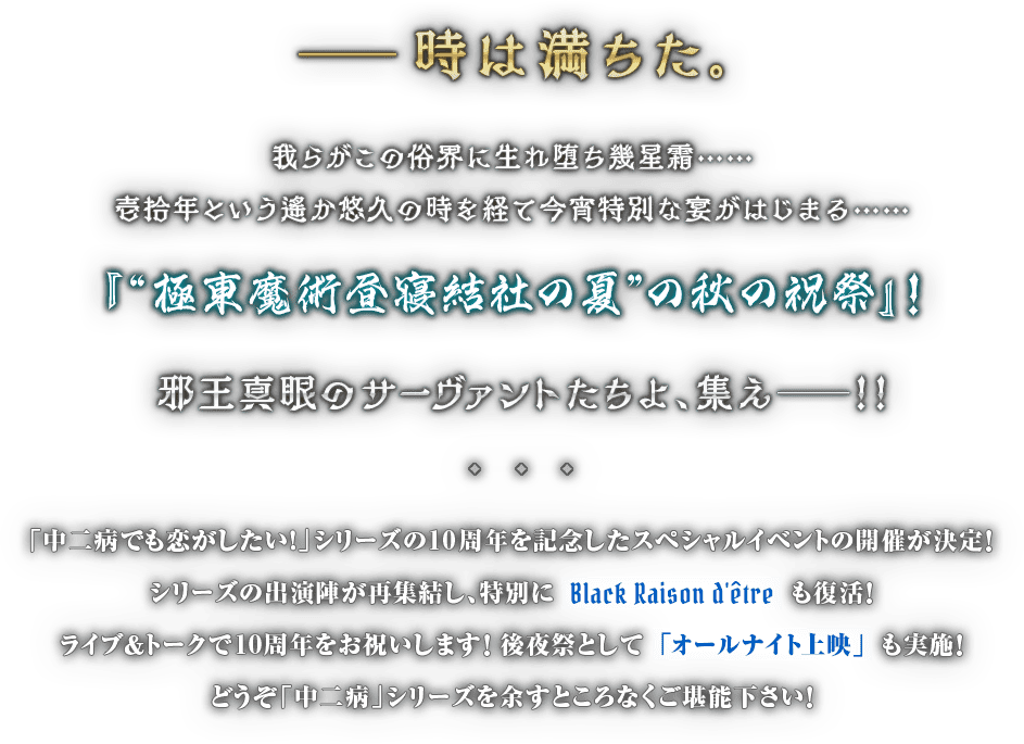 ――時は満ちた。 我らがこの俗界に生れ堕ち幾星霜……壱拾年という遙か悠久の時を経て今宵特別な宴がはじまる……『“極東魔術昼寝結社の夏”の秋の祝祭』！邪王真眼のサーヴァントたちよ、集え──！！
					「中二病でも恋がしたい！」シリーズの10周年を記念したスペシャルイベントの開催が決定！  シリーズの出演陣が再集結し、特別にBlack Raison d'être も復活！ ライブ＆トークで10周年をお祝いします！　後夜祭として「オールナイト上映」も実施！どうぞ「中二病」シリーズを余すところなくご堪能下さい！